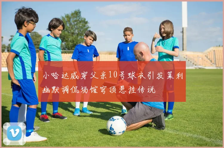 小哈达威穿父亲10号球衣引发莱利幽默调侃场馆穹顶悬挂传说