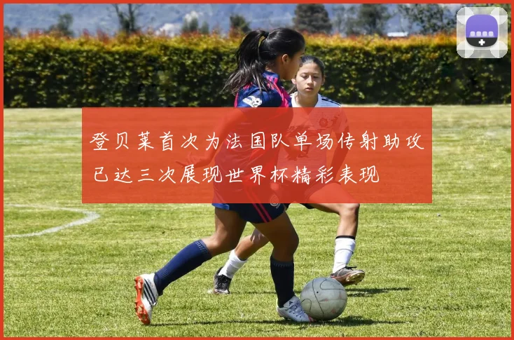 登贝莱首次为法国队单场传射助攻已达三次展现世界杯精彩表现