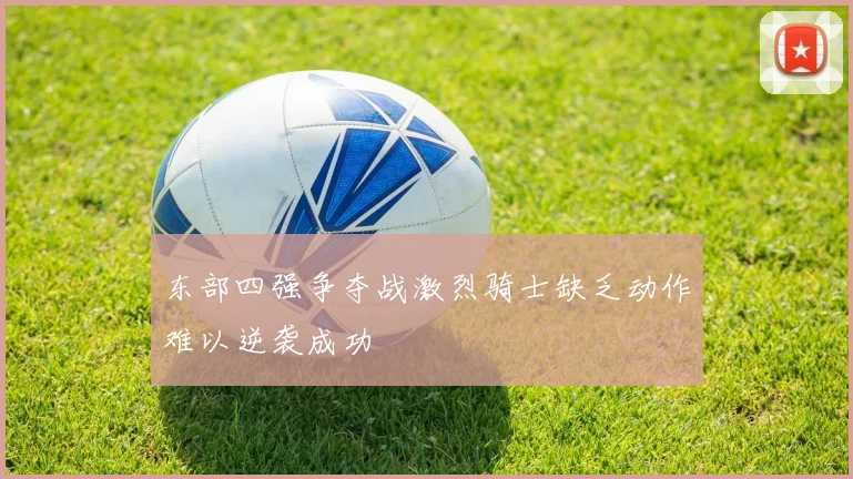东部四强争夺战激烈骑士缺乏动作难以逆袭成功