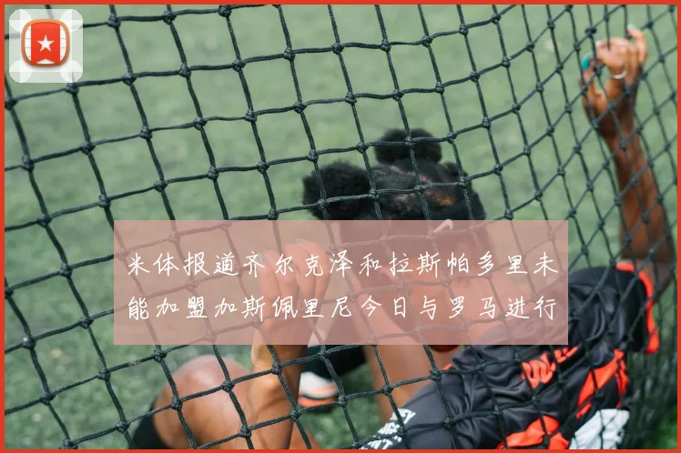 米体报道齐尔克泽和拉斯帕多里未能加盟加斯佩里尼今日与罗马进行会谈