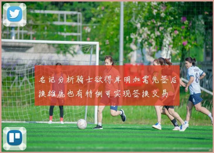 名记分析骑士欲得库明加需先签后换雄鹿也有特例可实现签换交易