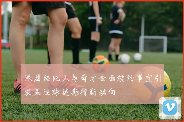 浓眉经纪人与奇才会面续约事宜引发关注球迷期待新动向