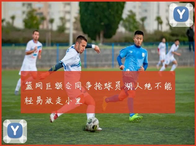 篮网巨额合同争抢球员湖人绝不能轻易放走小里