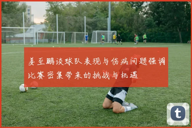 姜至鹏谈球队表现与伤病问题强调比赛密集带来的挑战与机遇