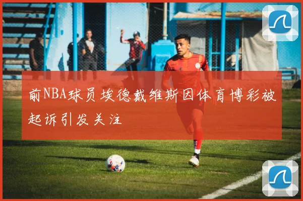 前NBA球员埃德戴维斯因体育博彩被起诉引发关注