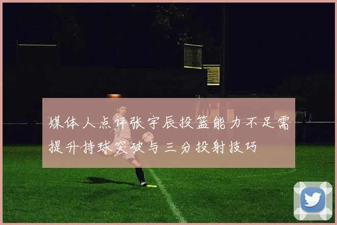 媒体人点评张宇辰投篮能力不足需提升持球突破与三分投射技巧