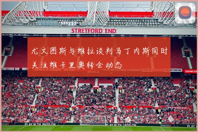 尤文图斯与维拉谈判马丁内斯同时关注维卡里奥转会动态
