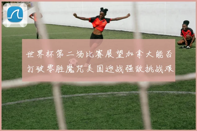 世界杯第二场比赛展望加拿大能否打破零胜魔咒美国迎战强敌挑战艰巨