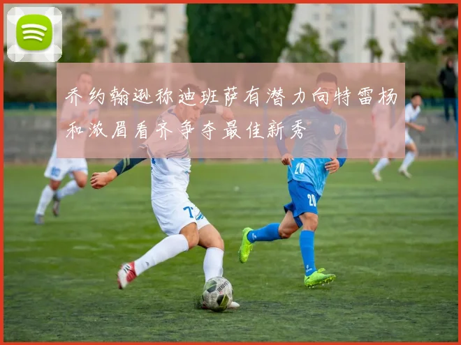 乔约翰逊称迪班萨有潜力向特雷杨和浓眉看齐争夺最佳新秀