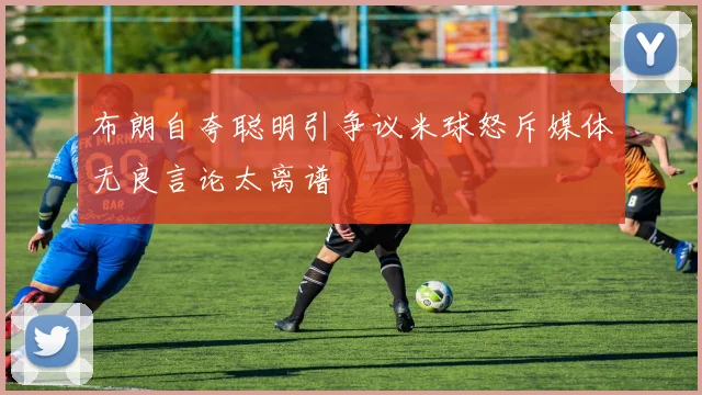 布朗自夸聪明引争议米球怒斥媒体无良言论太离谱