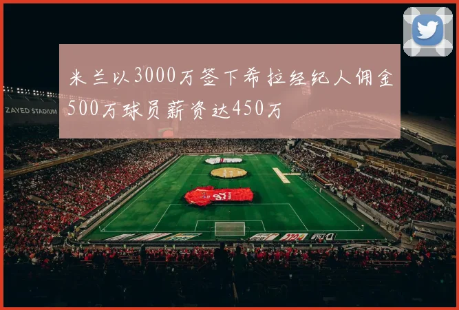 米兰以3000万签下希拉经纪人佣金500万球员薪资达450万