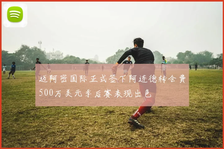 迈阿密国际正式签下阿连德转会费500万美元季后赛表现出色