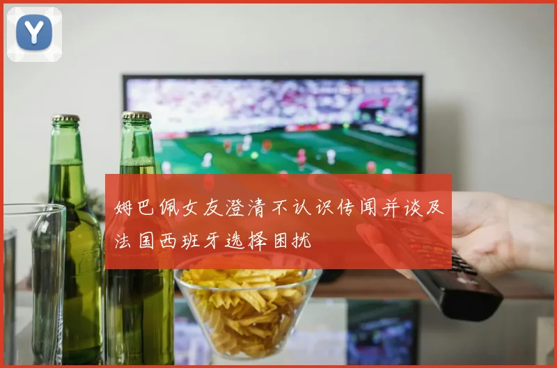 姆巴佩女友澄清不认识传闻并谈及法国西班牙选择困扰