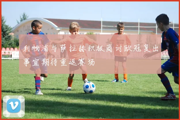 利物浦与萨拉赫积极商讨欧冠复出事宜期待重返赛场